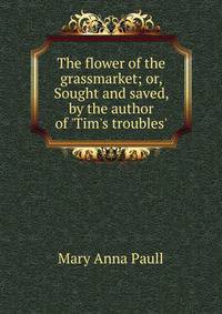 The flower of the grassmarket; or, Sought and saved, by the author of 'Tim's troubles'.