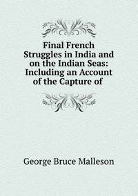 Final French Struggles in India and on the Indian Seas: Including an Account of the Capture of .