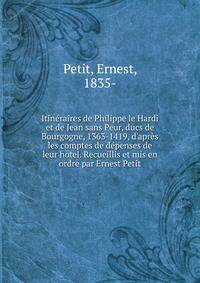 Itin?raires de Philippe le Hardi et de Jean sans Peur, ducs de Bourgogne, 1363-1419, d'apr?s les comptes de d?penses de leur hotel. Recueillis et mis en ordre par Ernest Petit