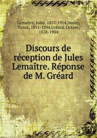 Discours de reception de Jules Lemaitre. Reponse de M. Greard