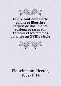 Le dix-huiti?me si?cle galant et libertin : recueil de documents curieux et rares sur l'amour et les femmes galantes au XVIIIe si?cle
