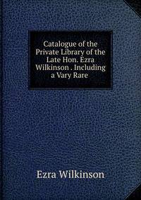 Catalogue of the Private Library of the Late Hon. Ezra Wilkinson . Including a Vary Rare .