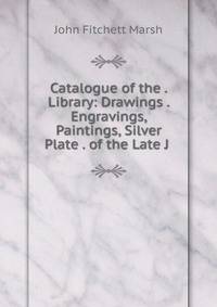 Catalogue of the . Library: Drawings . Engravings, Paintings, Silver Plate . of the Late J .
