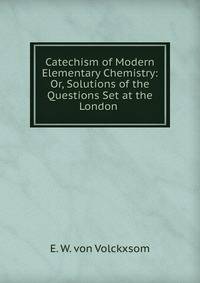 Catechism of Modern Elementary Chemistry: Or, Solutions of the Questions Set at the London .