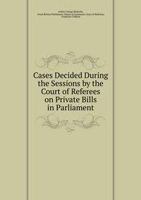 Cases Decided During the Sessions by the Court of Referees on Private Bills in Parliament