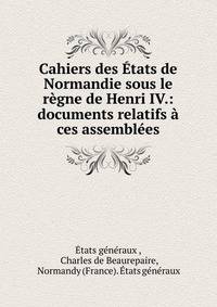Cahiers des ?tats de Normandie sous le r?gne de Henri IV.: documents relatifs ? ces assembl?es