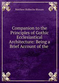 Companion to the Principles of Gothic Ecclesiastical Architecture: Being a Brief Account of the .