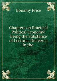 Chapters on Practical Political Economy: Being the Substance of Lectures Delivered in the .