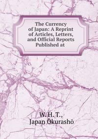 The Currency of Japan: A Reprint of Articles, Letters, and Official Reports Published at .