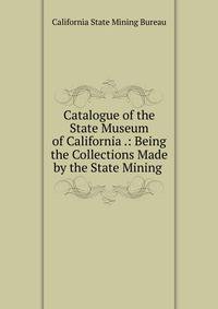 Catalogue of the State Museum of California .: Being the Collections Made by the State Mining .