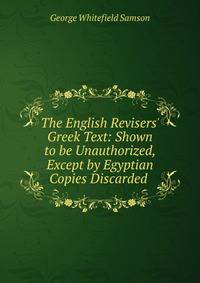 The English Revisers' Greek Text: Shown to be Unauthorized, Except by Egyptian Copies Discarded .