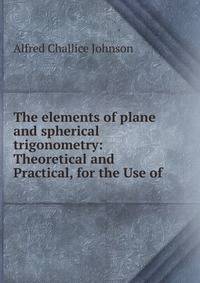 The elements of plane and spherical trigonometry: Theoretical and Practical, for the Use of .