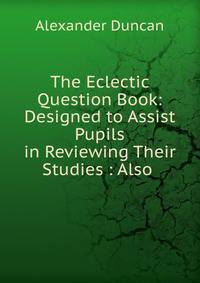 The Eclectic Question Book: Designed to Assist Pupils in Reviewing Their Studies : Also .
