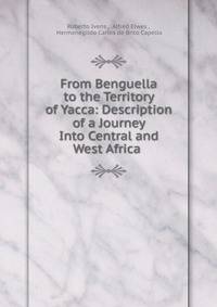 From Benguella to the Territory of Yacca: Description of a Journey Into Central and West Africa .