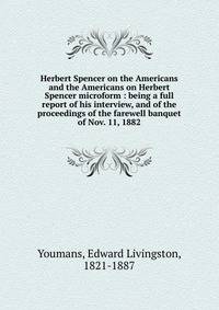 Herbert Spencer on the Americans and the Americans on Herbert Spencer microform : being a full report of his interview, and of the proceedings of the farewell banquet of Nov. 11, 1882