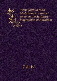 'From faith to faith'. Meditations in sonnet verse on the Scripture biographies of Abraham .