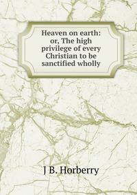 Heaven on earth: or, The high privilege of every Christian to be sanctified wholly