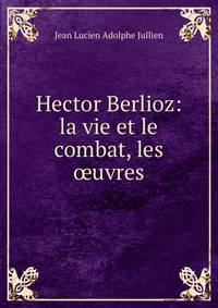 Hector Berlioz: la vie et le combat, les ?uvres