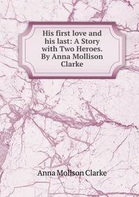His first love and his last: A Story with Two Heroes. By Anna Mollison Clarke