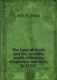 The hour of death and the invisible world, collection of opinions and facts, by H.O.F.