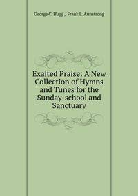 Exalted Praise: A New Collection of Hymns and Tunes for the Sunday-school and Sanctuary