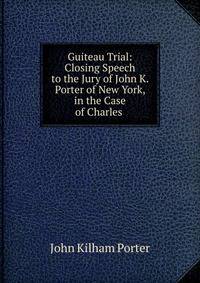 Guiteau Trial: Closing Speech to the Jury of John K. Porter of New York, in the Case of Charles .