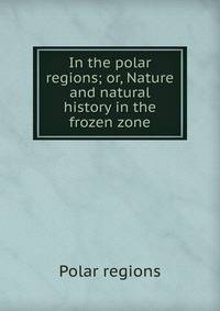 In the polar regions; or, Nature and natural history in the frozen zone