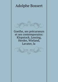 Goethe, ses pr?curseurs et ses contemporains: Klopstock, Lessing, Herder, Wieland, Lavater, la .