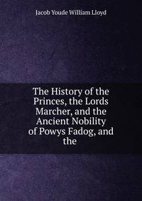 The History of the Princes, the Lords Marcher, and the Ancient Nobility of Powys Fadog, and the .