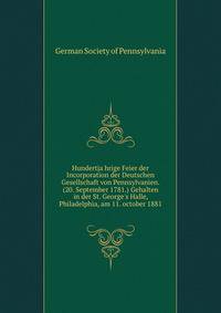 Hundertja?hrige Feier der Incorporation der Deutschen Gesellschaft von Pennsylvanien. (20. September 1781.) Gehalten in der St. George's Halle, Philadelphia, am 11. october 1881