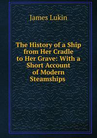The History of a Ship from Her Cradle to Her Grave: With a Short Account of Modern Steamships .