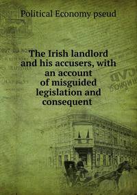 The Irish landlord and his accusers, with an account of misguided legislation and consequent .