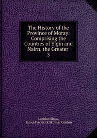 The History of the Province of Moray: Comprising the Counties of Elgin and Nairn, the Greater .. 3