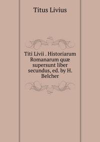 Titi Livii . Historiarum Romanarum qu? supersunt liber secundus, ed. by H. Belcher