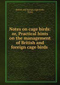 Notes on cage birds: or, Practical hints on the management of British and foreign cage birds .