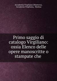 Primo saggio di catalogo Virgiliano: ossia Elenco delle opere manoscritte o stampate che .