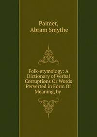 Folk-etymology: A Dictionary of Verbal Corruptions Or Words Perverted in Form Or Meaning, by .