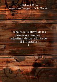 Trabajos lejislativos de las primeras asambleas arjentinas desde la junta de 1811 hasta la .. 1