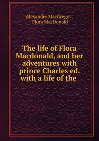 The life of Flora Macdonald, and her adventures with prince Charles ed. with a life of the .