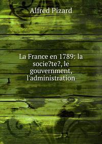 La France en 1789: la socie?te?, le gouvernment, l'administration