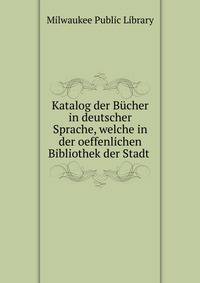 Katalog der B?cher in deutscher Sprache, welche in der oeffenlichen Bibliothek der Stadt .