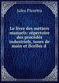 Le livre des m?tiers manuels: r?pertoire des proc?d?s industriels, tours de main et ficelles d .