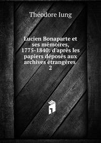 Lucien Bonaparte et ses m?moires, 1775-1840: d'apr?s les papiers d?pos?s aux archives ?trang?res .