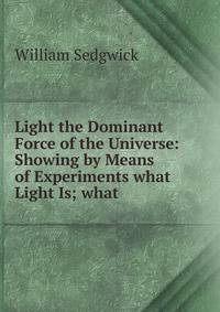 Light the Dominant Force of the Universe: Showing by Means of Experiments what Light Is; what .