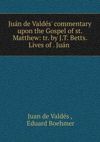 Ju?n de Vald?s' commentary upon the Gospel of st. Matthew: tr. by J.T. Betts. Lives of . Ju?n .