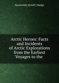 Arctic Heroes: Facts and Incidents of Arctic Explorations from the Earliest Voyages to the .