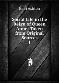 Social Life in the Reign of Queen Anne: Taken from Original Sources. 1