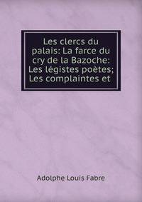 Les clercs du palais: La farce du cry de la Bazoche: Les l?gistes po?tes; Les complaintes et .