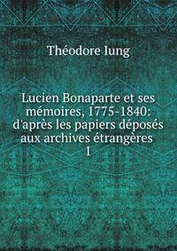 Lucien Bonaparte et ses m?moires, 1775-1840: d'apr?s les papiers d?pos?s aux archives ?trang?res .