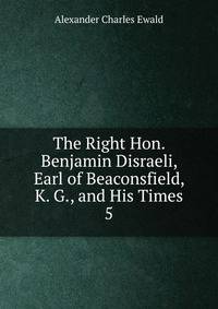 The Right Hon. Benjamin Disraeli, Earl of Beaconsfield, K. G., and His Times. 5